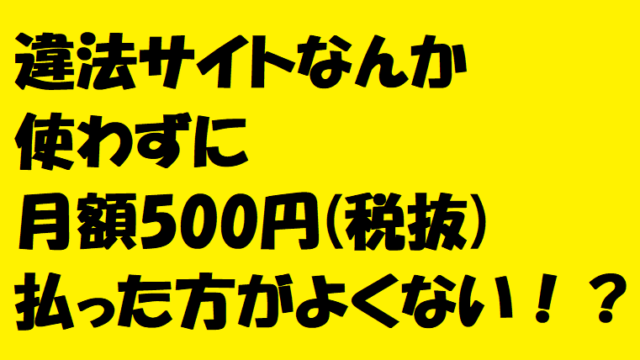 違法サイト何か使わずに月額500円(税抜)払った方がよくない!?